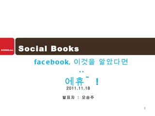 Social Books facebook, 이것을 알았다면 .. 에휴 ~! 2011.11.18 발표자  :  오승주 