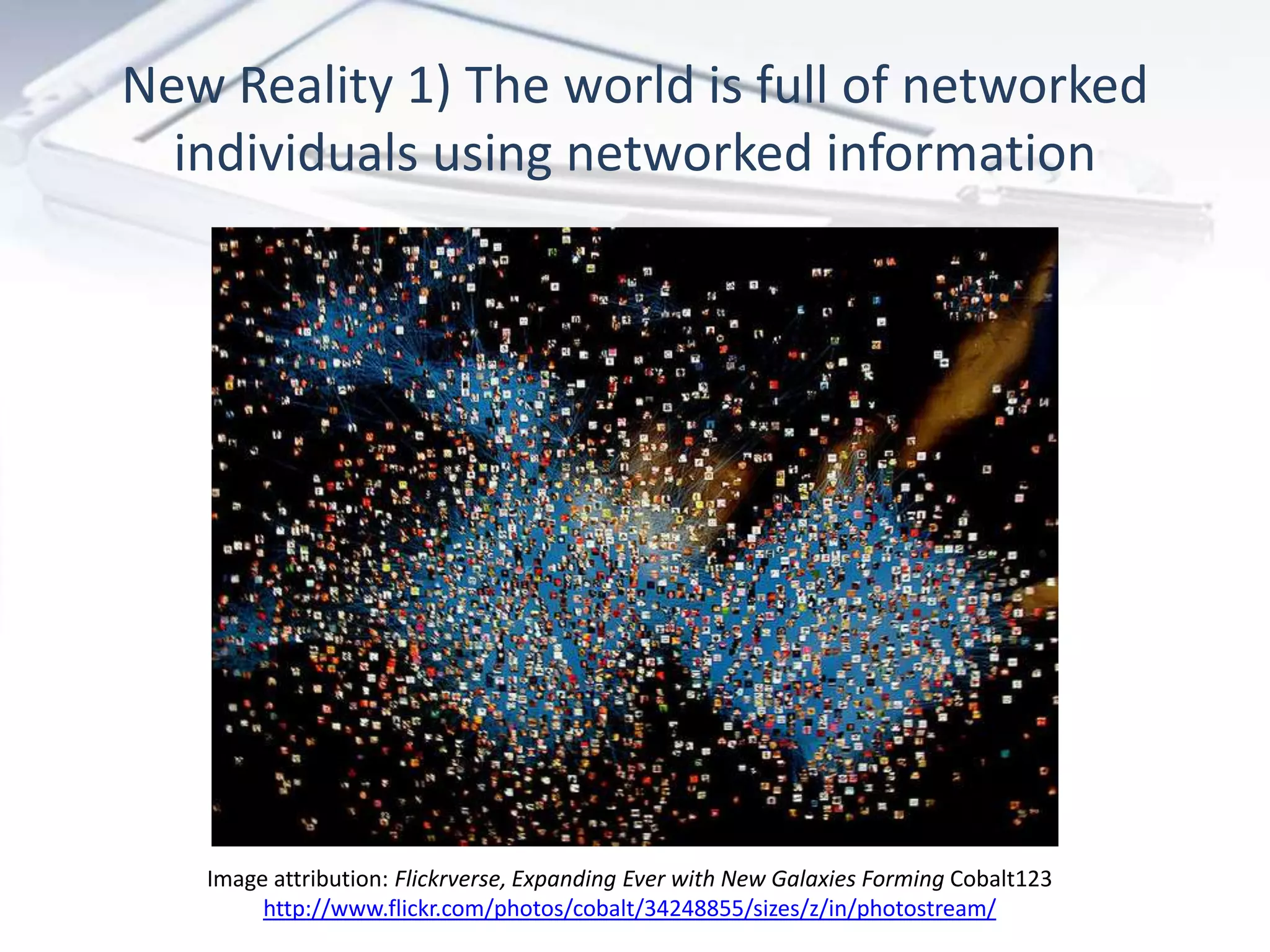 New Reality 1) The world is full of networked
  individuals using networked information




   Image attribution: Flickrverse, Expanding Ever with New Galaxies Forming Cobalt123
        http://www.flickr.com/photos/cobalt/34248855/sizes/z/in/photostream/
 