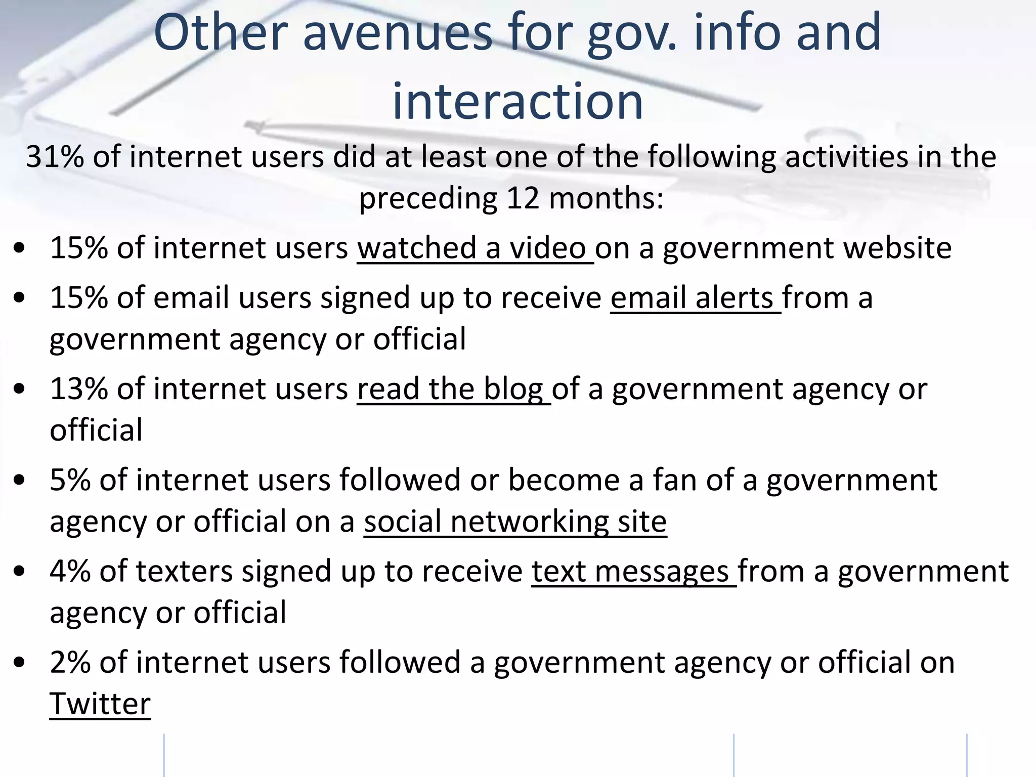 Other avenues for gov. info and
                   interaction
 31% of internet users did at least one of the following activities in the
                         preceding 12 months:
• 15% of internet users watched a video on a government website
• 15% of email users signed up to receive email alerts from a
  government agency or official
• 13% of internet users read the blog of a government agency or
  official
• 5% of internet users followed or become a fan of a government
  agency or official on a social networking site
• 4% of texters signed up to receive text messages from a government
  agency or official
• 2% of internet users followed a government agency or official on
  Twitter
            Trends in Online Government               2/3/2011         17
 