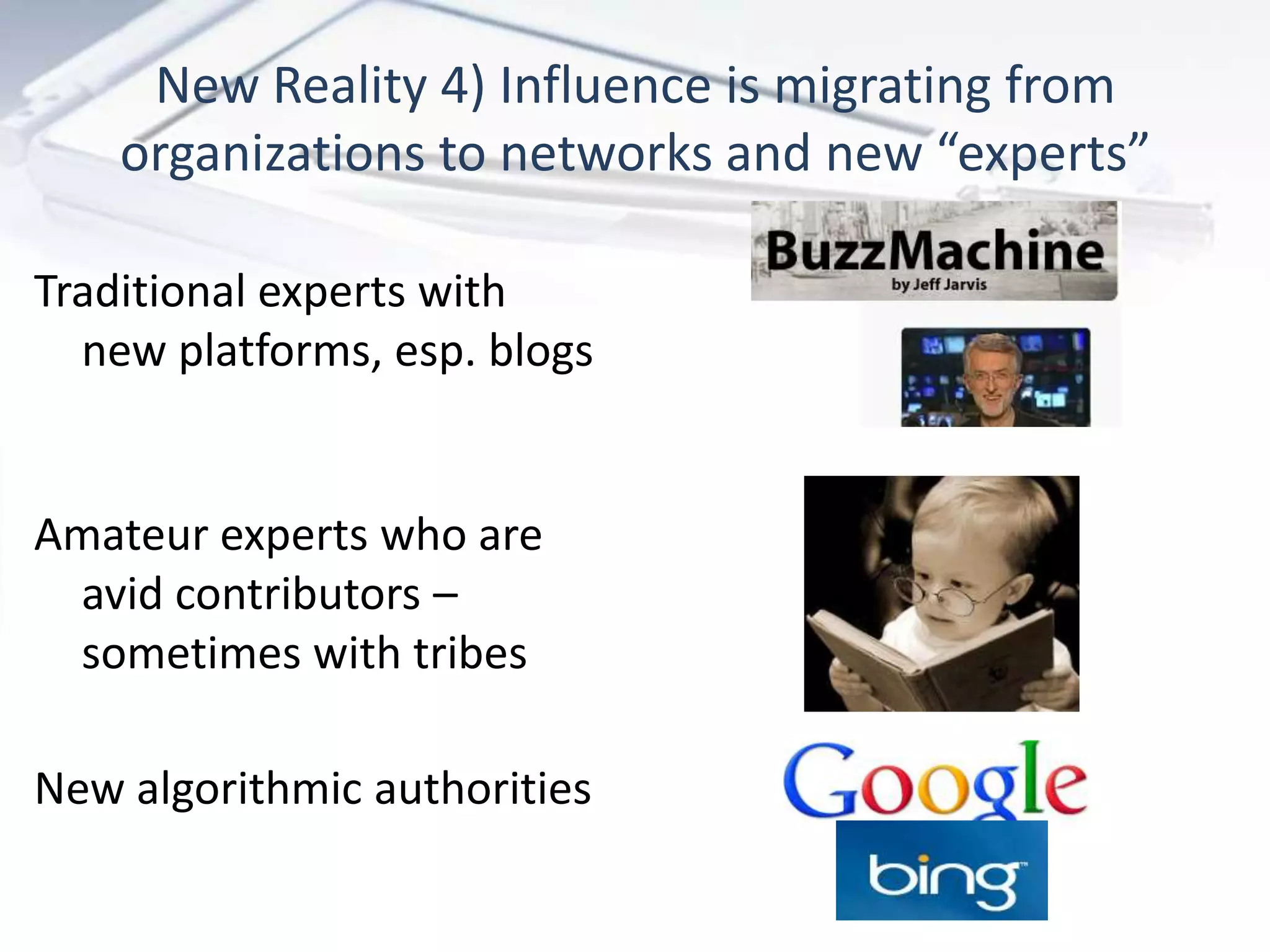 New Reality 4) Influence is migrating from
    organizations to networks and new “experts”

Traditional experts with
  new platforms, esp. blogs


Amateur experts who are
 avid contributors –
 sometimes with tribes

New algorithmic authorities
 