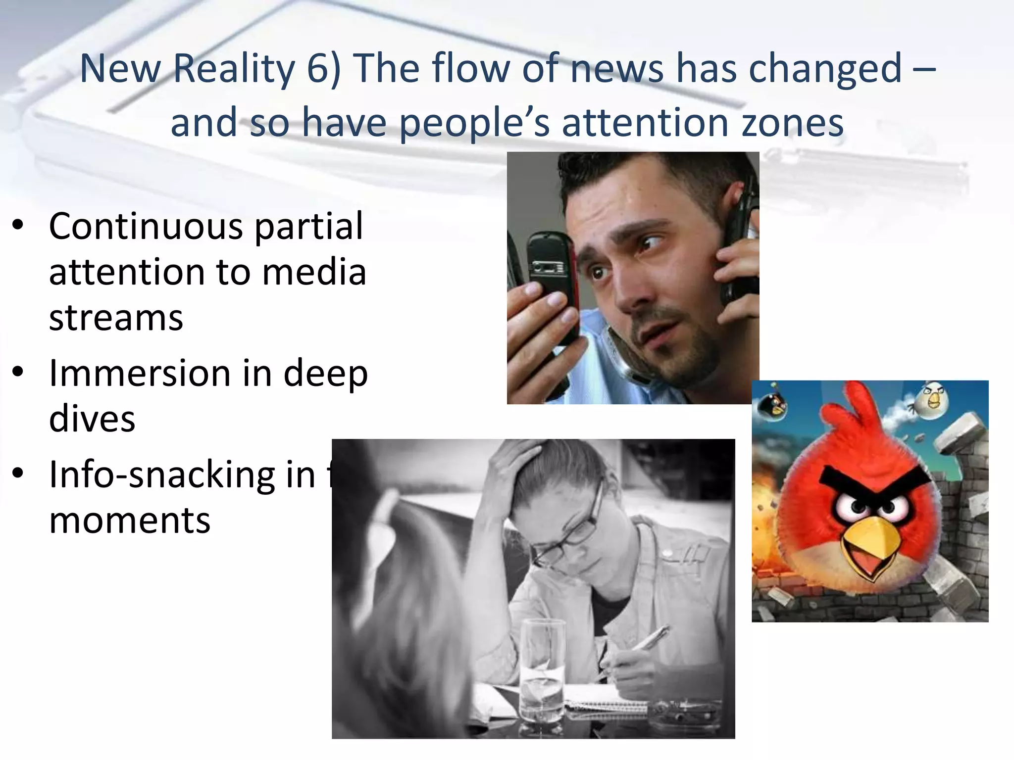 New Reality 6) The flow of news has changed –
        and so have people’s attention zones

• Continuous partial
  attention to media
  streams
• Immersion in deep
  dives
• Info-snacking in free
  moments
 