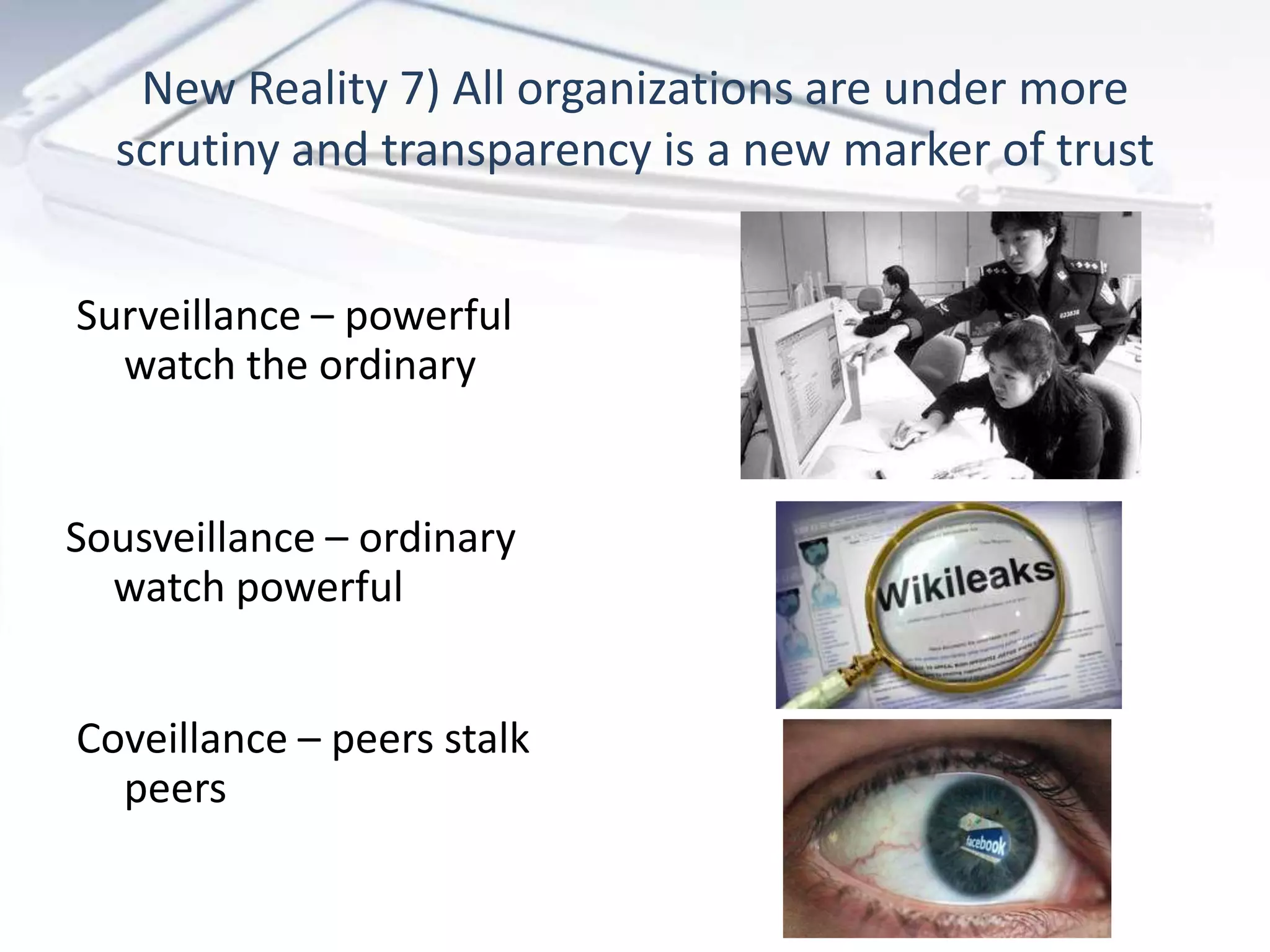 New Reality 7) All organizations are under more
  scrutiny and transparency is a new marker of trust


Surveillance – powerful
  watch the ordinary


Sousveillance – ordinary
  watch powerful


Coveillance – peers stalk
  peers
 