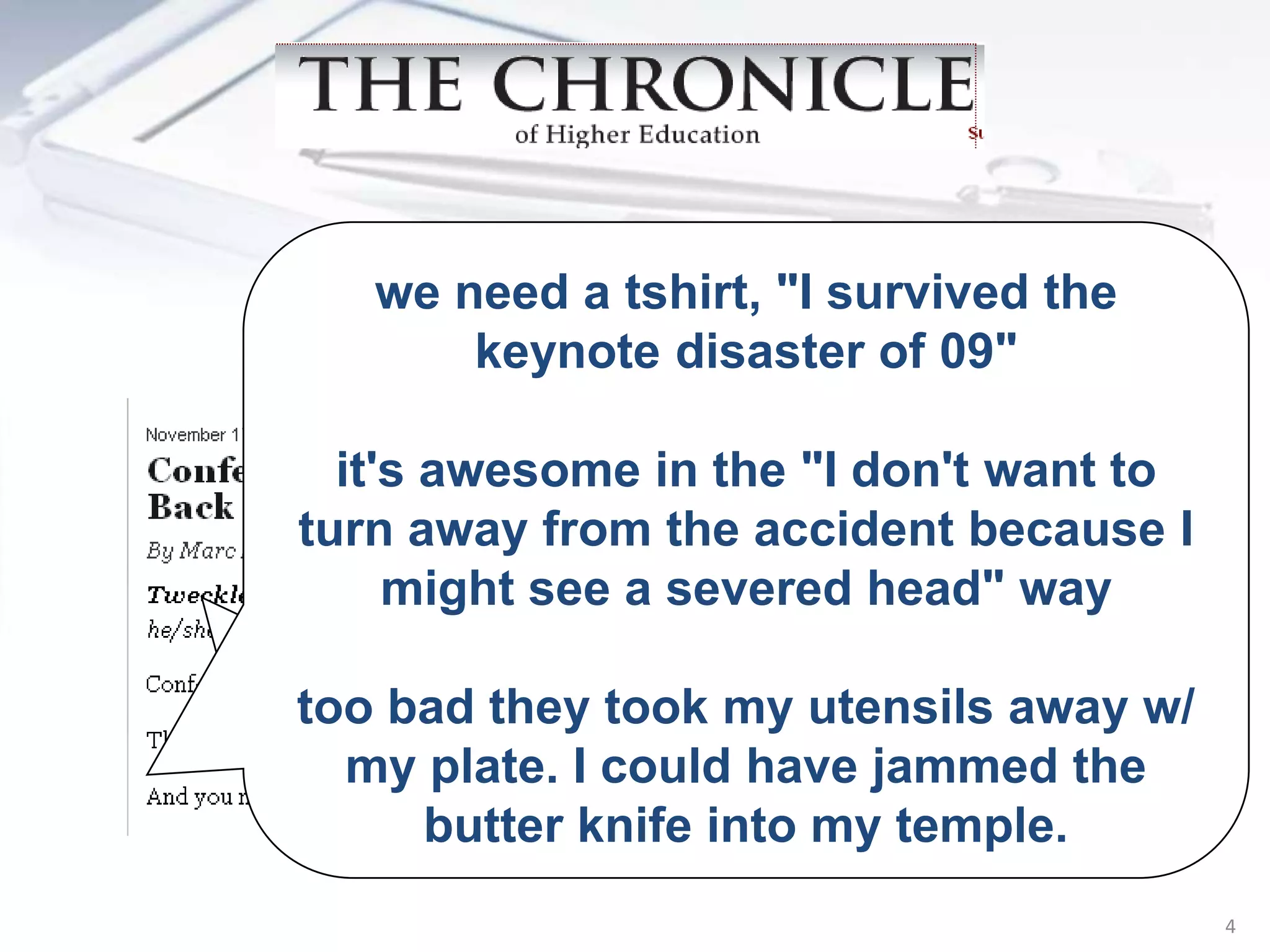 we need a tshirt, "I survived the
       keynote disaster of 09"
  “Tweckle (twek’ul) vt. To
abuse a speakerdon'tTwitter
  it's awesome in the "I to want to
turn away from the accident because I
 followers ain the audience
     might see severed head" way
while he/she is speaking.”
too bad they took my utensils away w/
  my plate. I could have jammed the
     butter knife into my temple.
                                        4
 