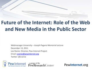 Future of the Internet: Role of the Web
 and New Media in the Public Sector

    Webmanager University – Joseph Pagano Memorial Lecture
    December 13, 2011
    Lee Rainie: Director, Pew Internet Project
    Email: Lrainie@pewinternet.org
    Twitter: @Lrainie


                                                             PewInternet.org
 