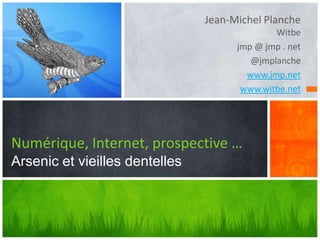 Jean-Michel Planche
                                              Witbe
                                      jmp @ jmp . net
                                         @jmplanche
                                        www.jmp.net
                                       www.witbe.net




Numérique, Internet, prospective …
Arsenic et vieilles dentelles
 