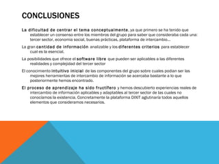CONCLUSIONES La dificultad de centrar el tema conceptualmente , ya que primero se ha tenido que establecer un consenso entre los miembros del grupo para saber que consideraba cada una: tercer sector, economia social, buenas prácticas, plataforma de intercambio...  La gran  cantidad de información  analizable y los  diferentes criterios  para establecer cual es la esencial.  La posibilidades que ofrece el  software libre  que pueden ser aplicables a las diferentes realidades y complejidad del tercer sector  El conocimiento  intuitivo inicial  de las componentes del grupo sobre cuales podian ser las mejores herramientas de intercambio de información se acercaba bastante a lo que posteriormente hemos encontrado. El proceso de aprendizaje ha sido fructífero  y hemos descubierto experiencias reales de intercambio de información aplicables y adaptables al tercer sector de las cuales no conocíamos la existencia. Concretamente la plataforma DIXIT aglutinaría todos aquellos elementos que consideramos necesarios.  