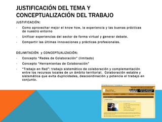 JUSTIFICACIÓN DEL TEMA Y CONCEPTUALIZACIÓN DEL TRABAJO JUSTIFICACIÓN: Como aprovechar mejor el know how, la experiencia y las buenas prácticas de nuestro entorno Unificar experiencias del sector de forma virtual y generar debate. Compartir las últimas innovaciones y prácticas profesionales. DELIMITACIÓN  y CONCEPTUALIZACIÓN: Concepto “Redes de Colaboración” (limitado) Concepto “Herramientas de Colaboración” “ Trabajo en Red”: trabajo sistemático de colaboración y complementación entre los recursos locales de un ámbito territorial.  Colaboración estable y sistemática que evita duplicidades, descoordinación y potencia el trabajo en conjunto. 