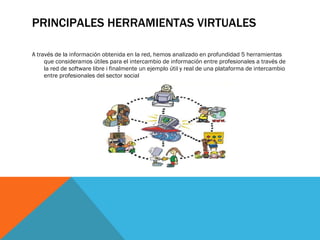 PRINCIPALES HERRAMIENTAS VIRTUALES A través de la información obtenida en la red, hemos analizado en profundidad 5 herramientas que consideramos útiles para el intercambio de información entre profesionales a través de la red de software libre i finalmente un ejemplo útil y real de una plataforma de intercambio entre profesionales del sector social 