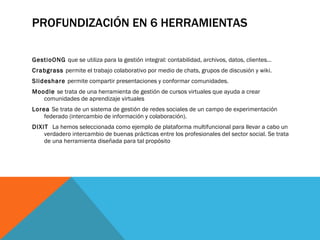 PROFUNDIZACIÓN EN 6 HERRAMIENTAS GestioONG  que se utiliza para la gestión integral: contabilidad, archivos, datos, clientes… Crabgrass  permite el trabajo colaborativo por medio de chats, grupos de discusión y wiki. Slideshare  permite compartir presentaciones y conformar comunidades. Moodle  se trata de una herramienta de gestión de cursos virtuales que ayuda a crear comunidades de aprendizaje virtuales Lorea  Se trata de un sistema de gestión de redes sociales de un campo de experimentación federado (intercambio de información y colaboración). DIXIT  La hemos seleccionada como ejemplo de plataforma multifuncional para llevar a cabo un verdadero intercambio de buenas prácticas entre los profesionales del sector social. Se trata de una herramienta diseñada para tal propósito 