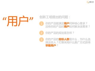 创新工场提出的问题：

“用户”   1 你的产品能满足用户何种核心需求？
        没有你的产品时用户如何解决该需求？

       2 你的产品的规划是怎样？

       3 你的产品的目标人群是什么，为什么选
        择这些人？打算采用什么推广方式获得
        早期用户？
 