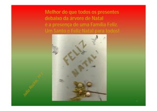Melhor do que todos os presentes
debaixo da árvore de Natal
é a presença de uma Família Feliz.
Um Santo e Feliz Natal para todos!
5