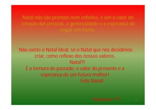 Natal não são prendas nem enfeites, é sim o calor do
coração das pessoas, a generosidade e a esperança de
seguir em frente.
Não existe o Natal ideal, só o Natal que nós decidimos
criar, como reflexo dos nossos valores.
Natal?!
É a ternura do passado, o valor do presente e a
esperança de um futuro melhor!
Feliz Natal!
Margarida, 7º F 8