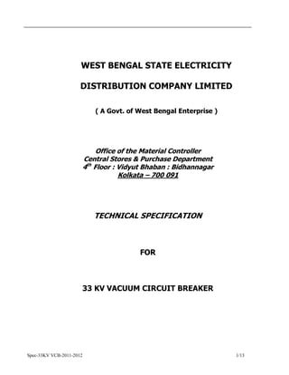 Spec-33KV VCB-2011-2012 1/13
WEST BENGAL STATE ELECTRICITY
DISTRIBUTION COMPANY LIMITED
( A Govt. of West Bengal Enterprise )
Office of the Material Controller
Central Stores & Purchase Department
4th
Floor : Vidyut Bhaban : Bidhannagar
Kolkata – 700 091
TECHNICAL SPECIFICATION
FOR
33 KV VACUUM CIRCUIT BREAKER
 