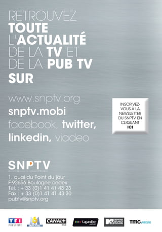 RETROUVEZ
TOUTE
L'ACTUALITÉ
DE LA TV ET
DE LA PUB TV
SUR
www.snptv.org                   INSCRIVEZ-

snptv.mobi                      VOUS À LA
                               NEWSLETTER
                               DU SNPTV EN

facebook, twitter,               CLIQUANT
                                    ICI


linkedin, viadeo


1, quai du Point du jour
F-92656 Boulogne cedex
Tél. : + 33 (0)1 41 41 43 23
Fax : + 33 (0)1 41 41 43 30
pubtv@snptv.org
 