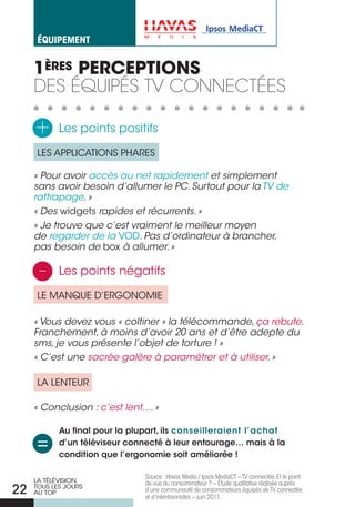 éqUiPement


     1èRES PERcEPTIONS
     des équiPés tv connectées

     +      Les points positifs

     LES APPLICATIONS PHARES

     « Pour avoir accès au net rapidement et simplement
     sans avoir besoin d’allumer le PC. Surtout pour la TV de
     rattrapage. »
     « Des widgets rapides et récurrents. »
     « Je trouve que c’est vraiment le meilleur moyen
     de regarder de la VOD. Pas d’ordinateur à brancher,
     pas besoin de box à allumer. »

      -     Les points négatifs

     LE MANQUE D’ERGONOMIE

     « Vous devez vous « coltiner » la télécommande, ça rebute.
     Franchement, à moins d’avoir 20 ans et d’être adepte du
     sms, je vous présente l’objet de torture ! »
     « C’est une sacrée galère à paramétrer et à utiliser. »

     LA LENTEUR

     « Conclusion : c’est lent.... »

            au final pour la plupart, ils conseilleraient l’achat
     =      d’un téléviseur connecté à leur entourage… mais à la
            condition que l’ergonomie soit améliorée !

                                Source : Havas Media / Ipsos MediaCT – TV connectée. Et le point
     LA TÉLÉVISION,             de vue du consommateur ? – Étude qualitative réalisée auprès
22   TOUS LES jOURS
     AU TOP                     d’une communauté de consommateurs équipés de TV connectée
                                et d’intentionnistes – juin 2011.
 