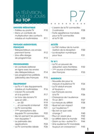 P.7
  La téLévision,
  tous Les jours
  au top
UNIVERS MÉDIATIQUE                     • L’avenir de la TV connectée :
• Fidèles au poste TV         P.10       3 scénarios                   P.28
• Dans un contexte de                  • Forte appétence mondiale
  multiplication des contacts            pour la TV connectée
  médias et multimédias       P.11       et la TV 3D                   P.29


PAYSAGE AUDIOVISUEL                    AccèS
FRANÇAIS                               • La TNT, moteur de la numé-
• Téléspectateurs, vos envies            risation de la réception      P.30
  prennent forme                P.12   • La réception numérique
• Une offre élargie                      pour tous                     P.31
  de programmes                 P.13
                                       TV N°1
PROGRAMMES                             • La TV, un pouvoir de
• Un contexte éditorial                  séduction sans frontières     P.32
  en ligne avec les envies             • 1ère source d’information
  des téléspectateurs           P.14     des Français                  P.33
• Les programmes préférés
  (déclarés) des Français       P.15   AUDIENcE
                                       • Nouvelle ère pour la
ÉQUIPEMENT                               mesure d’audience TV          P.34
• La TV, n°1 des équipements           • La TV séduit encore
  médias et multimédias      P.16        et toujours +                 P.35
• L’écran TV, convoité                 • Les Français accros
  et à la pointe !           P.17        à la TV                       P.36
• Le futur des écrans TV               • Croissance de l’audience
  sera en LED…               P.18        TV en 2011                    P.37
• … en 3D                    P.19      • La mesure du différé          P.38
• … et connecté à Internet   P.20      • Quel est son impact
• La TV connectée            P.21        sur l’audience ?              P.39
•1  ères perceptions des               • Qu’est ce que cela
  équipés TV connectées      P.22        change ?                      P.40
• Qu’en pensent les personnes          • Pour en savoir plus           P.42
  non équipées ?             P.23      • Le différé dans le monde      P.43
• Le palmarès des                      • Zoom sur les « autres TV »    P.44
  applications               P.24      • Une audience TV mondiale
• La TV connectée idéale     P.26        toujours en croissance !      P.45
                                                                              1
 