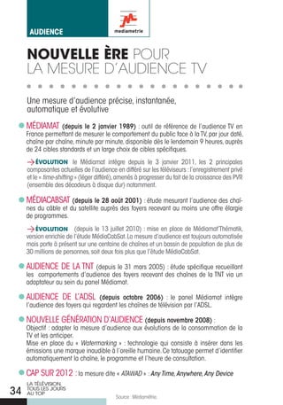 aUdience


     NOUVELLE èRE Pour
     La mesure d’audience tv

     une mesure d’audience précise, instantanée,
     automatique et évolutive
     MÉDIAMAT (depuis le 2 janvier 1989) : outil de référence de l’audience TV en
     France permettant de mesurer le comportement du public face à la TV, par jour daté,
     chaîne par chaîne, minute par minute, disponible dès le lendemain 9 heures, auprès
     de 24 cibles standards et un large choix de cibles spécifiques.
     > ÉVOLUTION le Médiamat intègre depuis le 3 janvier 2011, les 2 principales
     composantes actuelles de l’audience en différé sur les téléviseurs : l’enregistrement privé
     et le « time-shifting » (léger différé), amenés à progresser du fait de la croissance des PVR
     (ensemble des décodeurs à disque dur) notamment.

     MÉDIACABSAT (depuis le 28 août 2001) : étude mesurant l’audience des chaî-
     nes du câble et du satellite auprès des foyers recevant au moins une offre élargie
     de programmes.
     > ÉVOLUTION (depuis le 13 juillet 2010) : mise en place de Médiamat’Thématik,
     version enrichie de l’étude MédiaCabSat. la mesure d’audience est toujours automatisée
     mais porte à présent sur une centaine de chaînes et un bassin de population de plus de
     30 millions de personnes, soit deux fois plus que l’étude MédiaCabSat.

     AuDIENCE DE LA TNT (depuis le 31 mars 2005) : étude spécifique recueillant
     les comportements d’audience des foyers recevant des chaînes de la TNT via un
     adaptateur au sein du panel Médiamat.

     AuDIENCE DE L’ADSL (depuis octobre 2006) : le panel Médiamat intègre
     l’audience des foyers qui regardent les chaînes de télévision par l’ADSL.

     NOuVELLE GÉNÉrATION D’AuDIENCE (depuis novembre 2008) :
     Objectif : adapter la mesure d’audience aux évolutions de la consommation de la
     TV et les anticiper.
     Mise en place du « Watermarking » : technologie qui consiste à insérer dans les
     émissions une marque inaudible à l’oreille humaine. Ce tatouage permet d’identifier
     automatiquement la chaîne, le programme et l’heure de consultation.

     CAP Sur 2012 : la mesure dite « ATAWAD » : Any Time, Anywhere, Any Device
     LA TÉLÉVISION,
34   TOUS LES jOURS
     AU TOP
                                           Source : Médiamétrie.
 