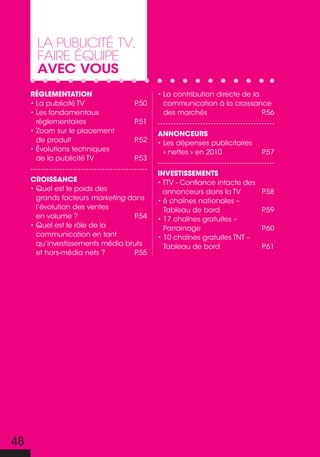 La pubLicité tV,
      faire équipe
      avec vous
     Réglementation                      • La contribution directe de la
     • La publicité tv            P.50     communication à la croissance
     • Les fondamentaux                    des marchés                   P.56
       réglementaires             P.51
     • Zoom sur le placement             annonCeuRs
       de produit                 P.52   • Les dépenses publicitaires
     • Évolutions techniques               « nettes » en 2010            P.57
       de la publicité TV         P.53

                                         investissements
     CRoissanCe                          • TTV - Confiance intacte des
     • Quel est le poids des               annonceurs dans la tv         P.58
       grands facteurs marketing dans    • 6 chaînes nationales –
       l’évolution des ventes              Tableau de bord               P.59
       en volume ?                P.54   • 17 chaînes gratuites –
     • Quel est le rôle de la              Parrainage                    P.60
       communication en tant             • 10 chaînes gratuites TNT –
       qu’investissements média bruts      Tableau de bord               P.61
       et hors-média nets ?       P.55




48
 