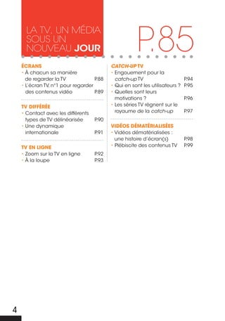 P.85
      La tv, un média
      sous un
      nouveau jour
    ÉcRANS                                 CatCh-up TV
    • À chacun sa manière                  • Engouement pour la
      de regarder la TV             P.88     catch-up TV                      P.94
    • L’écran TV, n°1 pour regarder        • Qui en sont les utilisateurs ?   P.95
      des contenus vidéo            P.89   • Quelles sont leurs
                                             motivations ?                    P.96
    TV DIFFÉRÉE                            • Les séries TV règnent sur le
    • Contact avec les différents            royaume de la catch-up           P.97
      types de TV délinéarisée      P.90
    • Une dynamique                        VIDÉOS DÉMATÉRIALISÉES
      internationale                P.91   • Vidéos dématérialisées :
                                             une histoire d’écran(s)          P.98
    TV EN LIGNE                            • Plébiscite des contenus TV       P.99
    • Zoom sur la TV en ligne       P.92
    • À la loupe                    P.93




4
 