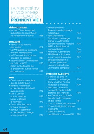 La pubLicité tV,
       et Vos enVies
       (d’efficacité)
       prennent vie !
     téléspectateurs                            • Armée de terre >
     • La pub TV est le support                   Revenir dans le paysage
       publicitaire le plus influent              médiatique                     P.74
       sur la décision d’achat           P.66   • Petit Marseillais >
                                                  Construire une image           P.75
     efficacité                                 • Canal + > Affirmer les
     • La Pub TV au service                       spécificités d’une marque      P.75
       des ventes                        P.67   • INPES > Sensibiliser et
     • La TV travaille sur le recrute-            responsabiliser                P.76
       ment et la fidélisation           P.68   • Auchan > Convaincre            P.76
     • La TV, un média de masse                 • BFORBANK > S’imposer
       capable de ciblage                P.69     sur un marché en crise         P.77
     • La pression est une des clés             • Bouygues Telecom >
       de l’efficacité TV                P.70     Lancer rapidement
     • Zoom sur l’efficacité de                   une nouvelle offre sur
       la publicité TV sur les ventes             un marché complexe             P.77
       à court terme                     P.71
                                                études de cas snptv
     effie                                      • Cofidis > La pub TV
     • On n’a pas trouvé mieux                    au service de l’image          P.78
       que la pub TV pour…                      • Curly > La Pub TV pour
     • Blédina > Retrouver                        revitaliser la marque          P.79
       un leadership et l’affinité              • Nespresso > Les clés
       avec sa cible                     P.72     de succès de la pub TV
     • Dim > Lancer                               préférée des Français          P.80
       une innovation                    P.72   • Ker Cadélac > La Pub TV,
     • Lotus > Séduire                            booster de la notoriété
       à nouveau                         P.73     et des ventes                  P.81
     • Evian > Rentrer dans                     • LG > La Pub TV, clé de voûte
       le cœur des gens                  P.73     d’une stratégie de marque
     • Renault > Réaffirmer                       gagnante                       P.82
       un leadership d’image                    • Lobodis > Pub TV,
       et de sympathie                   P.74     accélératrice de notoriété     P.83




64
 