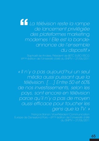 La télévision reste la rampe
           de lancement privilégiée
         des plateformes marketing
        modernes ! Elle est la bande-
            annonce de l’ensemble
                         du dispositif.»
         Raphaël de andreis, président de betc euRo RscG
     6ème édition de l’université d’été du snptV – 27/06/2011




  « Il n’y a pas aujourd’hui un seul
         média aussi puissant que la
       télévision. […] Entre 50 et 60%
  de nos investissements, selon les
    pays, sont encore en télévision
   parce qu’il n’y a pas de moyen
    aussi efficace pour toucher les
                     gens que la TV. »
             françois banon, Vice-président communication
europe de disneyland paris – 6ème édition de l’université d’été
                                     du snptV – 27/06/2011




                                                                  65
 