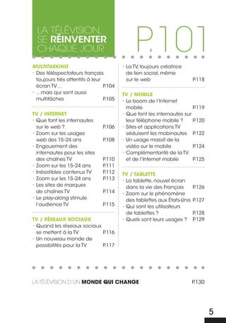 P.101
  La téLévision,
  se réinventer
  chaque jour
Multitasking                             • La TV, toujours créatrice
• Des téléspectateurs français             de lien social, même
  toujours très attentifs à leur           sur le web                     P.118
  écran TV…                      P.104
• …mais qui sont aussi                   TV / MObILE
  multitâches                    P.105   • Le boom de l’Internet
                                           mobile                       P.119
TV / INTERNET                            • Que font les internautes sur
• Que font les internautes                 leur téléphone mobile ?      P.120
  sur le web ?                  P.106    • Sites et applications TV
• Zoom sur les usages                      séduisent les mobinautes P    .122
  web des 15 -24 ans            P.108    • Un usage massif de la
• Engouement des                           vidéo sur le mobile          P.124
  internautes pour les sites             • Complémentarité de la TV
  des chaînes TV                P.110      et de l’Internet mobile      P.125
• Zoom sur les 15 -24 ans       P.111
• Irrésistibles contenus TV     P.112    TV / TAbLETTE
• Zoom sur les 15 -24 ans       P.113    • La tablette, nouvel écran
• Les sites de marques                     dans la vie des Français       P.126
  de chaînes TV                 P.114    • Zoom sur le phénomène
• Le play-along stimule                    des tablettes aux États-Unis   P.127
  l’audience TV                 P.115    • Qui sont les utilisateurs
                                           de tablettes ?                 P.128
TV / RÉSEAUx SOcIAUx                     • Quels sont leurs usages ?      P.129
• Quand les réseaux sociaux
  se mettent à la TV        P.116
• Un nouveau monde de
  possibilités pour la TV   P.117




La téLévision d’un MONDE QUI chANGE                                       P.130




                                                                                  5
 