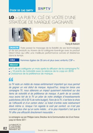 éTude de Cas snpTv


     lg > La pub tV, cLé de VoÛte d’une
     stRatéGie de MaRque GaGnante




                                                                     Young & Rubicam
      Objectif   Faire passer le message de la fiabilité de ses technologies
     et de ses produits au travers de la catégorie lave-linge avec le produit
     Direct Drive qui offre une meilleure performance sonore et résistance
     dans le temps.

      cible        Femmes âgées de 35 ans et plus avec enfants, CSP +.

      résultat

      N°1 de sa catégorie un mois après la diffusion de la campagne TV.
      + 10 points de notoriété avec la relance de la copy en 2010.
      Croissance de la préférence de marque.



     La TV reste un média de masse extrêmement important qui nous permet
     de gagner un vrai statut de marque. Aujourd’hui, lorsqu’on lance une
     campagne TV, nous obtenons un impact quasiment instantané sur des
     items de notoriété et de préférence de marque. A partir de ce constat,
     nous avons fait de la TV un pilier de notre stratégie d’investissements
     publicitaires (45 à 50 % de notre budget). Faire de la TV, c’est faire le choix
     de l’efficacité et d’un certain statut. Le ticket d’entrée reste relativement
     élevé même si, lorsque l’on regarde le coût par contact, ce n’est pas
     vraiment plus cher qu’un autre média... et le plus important c’est que la
     TV offre une efficacité directement mesurable. »
     La campagne vue par Philippe Lasne, Directeur de la communication de LG en France
     jusqu’en février 2011

     LA PuBLICITé TV,
     ET VOS ENVIES
82   (D’EFFICACITé)
     PRENNENT VIE !
                                      Source : LG – www.snptv.org
 