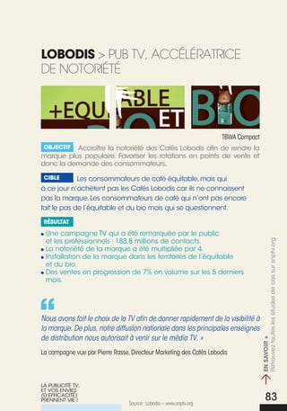lObOdis > pub tV, accéLéRatRice
de notoRiété




                                                                    tBWa compact
 Objectif Accroître la notoriété des Cafés Lobodis afin de rendre la
marque plus populaire. Favoriser les rotations en points de vente et
donc la demande des consommateurs.

 cible       Les consommateurs de café équitable, mais qui
à ce jour n’achètent pas les Cafés Lobodis car ils ne connaissent
pas la marque. Les consommateurs de café qui n’ont pas encore
fait le pas de l’équitable et du bio mais qui se questionnent.

 résultat

 une campagne TV qui a été remarquée par le public
 et les professionnels : 183,8 millions de contacts.


                                                                               > en savOirtoutes les études de cas sur snptv.org
 La notoriété de la marque a été multipliée par 4.
 Installation de la marque dans les territoires de l’équitable
 et du bio.
 Des ventes en progression de 7% en volume sur les 5 derniers
 mois.




Nous avons fait le choix de la TV afin de donner rapidement de la visibilité à
la marque. De plus, notre diffusion nationale dans les principales enseignes
de distribution nous autorisait à venir sur le média TV. »
                                                                                            +
                                                                                 Retrouvez




La campagne vue par Pierre Rasse, Directeur Marketing des cafés Lobodis



LA PuBLICITé TV,
ET VOS ENVIES
(D’EFFICACITé)
PRENNENT VIE !
                                 Source : Lobodis – www.snptv.org
                                                                                                  83
 