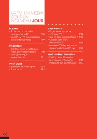 La TV, un média
       sous un
       nouVeau jour
     Écrans                                 CatCh-up TV
     • À chacun sa manière                  • Engouement pour la
       de regarder la tv             P.88     catch-up TV                      P.94
     • L’écran TV, n°1 pour regarder        • Qui en sont les utilisateurs ?   P.95
       des contenus vidéo            P.89   • Quelles sont leurs
                                              motivations ?                    P.96
     TV diffÉrÉe                            • Les séries tv règnent sur le
     • Contact avec les différents            royaume de la catch-up           P.97
       types de TV délinéarisée      P.90
     • Une dynamique                        VidÉos dÉmaTÉrialisÉes
       internationale                P.91   • Vidéos dématérialisées :
                                              une histoire d’écran(s)          P.98
     TV en ligne                            • Plébiscite des contenus tv       P.99
     • Zoom sur la TV en ligne       P.92
     • À la loupe                    P.93




86
 