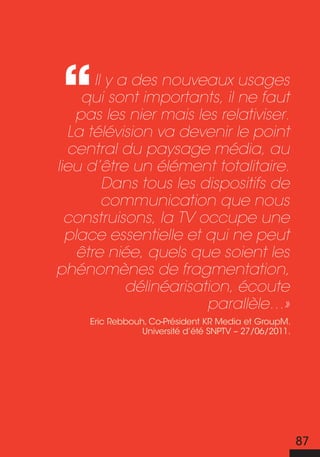 Il y a des nouveaux usages
     qui sont importants, il ne faut
   pas les nier mais les relativiser.
  La télévision va devenir le point
  central du paysage média, au
lieu d’être un élément totalitaire.
         Dans tous les dispositifs de
         communication que nous
  construisons, la TV occupe une
  place essentielle et qui ne peut
    être niée, quels que soient les
phénomènes de fragmentation,
             délinéarisation, écoute
                         parallèle…»
     Eric Rebbouh, Co-Président KR Media et GroupM.
                 Université d’été SNPTV – 27/06/2011.




                                                        87
 