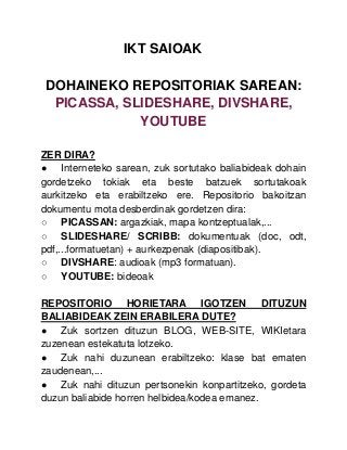 IKT SAIOAK
DOHAINEKO REPOSITORIAK SAREAN:
PICASSA, SLIDESHARE, DIVSHARE,
YOUTUBE
ZER DIRA?
● Interneteko sarean, zuk sortutako baliabideak dohain
gordetzeko tokiak eta beste batzuek sortutakoak
aurkitzeko eta erabiltzeko ere. Repositorio bakoitzan
dokumentu mota desberdinak gordetzen dira:
○ PICASSAN: argazkiak, mapa kontzeptualak,...
○ SLIDESHARE/ SCRIBB: dokumentuak (doc, odt,
pdf,...formatuetan) + aurkezpenak (diapositibak).
○ DIVSHARE: audioak (mp3 formatuan).
○ YOUTUBE: bideoak
REPOSITORIO HORIETARA IGOTZEN DITUZUN
BALIABIDEAK ZEIN ERABILERA DUTE?
● Zuk sortzen dituzun BLOG, WEB-SITE, WIKIetara
zuzenean estekatuta lotzeko.
● Zuk nahi duzunean erabiltzeko: klase bat ematen
zaudenean,...
● Zuk nahi dituzun pertsonekin konpartitzeko, gordeta
duzun baliabide horren helbidea/kodea emanez.
 