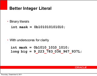 Better Integer Literal
• Binary literals

int mask = 0b101010101010;

• With underscores for clarity

int mask = 0b1010_1010_1010;
long big = 9_223_783_036_967_937L;

16
Thursday, December 8, 2011

 