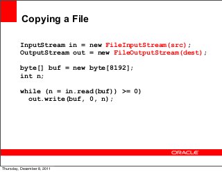 Copying a File
InputStream in = new FileInputStream(src);
OutputStream out = new FileOutputStream(dest);
byte[] buf = new byte[8192];
int n;
while (n = in.read(buf)) >= 0)
out.write(buf, 0, n);

24
Thursday, December 8, 2011

 