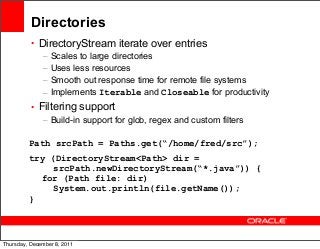 Directories
• DirectoryStream iterate over entries
– Scales to large directories
– Uses less resources
– Smooth out response time for remote file systems
– Implements Iterable and Closeable for productivity
• Filtering support
– Build-in support for glob, regex and custom filters
Path srcPath = Paths.get(“/home/fred/src”);
try (DirectoryStream<Path> dir =
srcPath.newDirectoryStream(“*.java”)) {
for (Path file: dir)
System.out.println(file.getName());
}

40
Thursday, December 8, 2011

 