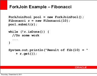 ForkJoin Example – Fibonacci
ForkJoinPool pool = new ForkJoinPool();
Fibonacci r = new Fibonacci(10);
pool.submit(r);
while (!r.isDone()) {
//Do some work
...
}
System.out.println("Result of fib(10) = "
+ r.get());

45
Thursday, December 8, 2011

 