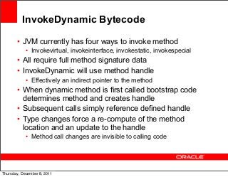 InvokeDynamic Bytecode
• JVM currently has four ways to invoke method
• Invokevirtual, invokeinterface, invokestatic, invokespecial

• All require full method signature data
• InvokeDynamic will use method handle
• Effectively an indirect pointer to the method

• When dynamic method is first called bootstrap code
determines method and creates handle
• Subsequent calls simply reference defined handle
• Type changes force a re-compute of the method
location and an update to the handle
• Method call changes are invisible to calling code

53
Thursday, December 8, 2011

 