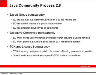 Java Community Process 2.8
• Expert Group transparency
• EG must do all substantive business on a public mailing list
• EG must track issues in a public issue tracker
• EG must respond publicly to all comments

• Executive Committee transparency
• EC must hold public meetings and teleconferences, and publish minutes
• EC must provide a public mailing list for JCP member feedback

• TCK and License transparency
• TCK licensing must permit public discussion of testing process and results
• Spec Lead cannot withdraw a spec/RI/TCK license once offered

Thursday, December 8, 2011

 