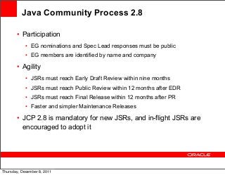 Java Community Process 2.8
• Participation
• EG nominations and Spec Lead responses must be public
• EG members are identified by name and company

• Agility
• JSRs must reach Early Draft Review within nine months
• JSRs must reach Public Review within 12 months after EDR
• JSRs must reach Final Release within 12 months after PR
• Faster and simpler Maintenance Releases

• JCP 2.8 is mandatory for new JSRs, and in-flight JSRs are
encouraged to adopt it

Thursday, December 8, 2011

 