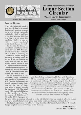 The British Astronomical Association

                                                           Lunar Section
                                                             Circular
                                                              Vol. 48 No. 12 December 2011
            Director: Bill Leatherbarrow                                 Editor: Peter Grego

From the Director
A very brief column this month. I
write this well ahead of the normal
deadline, as I am about to depart
on a trip abroad (although,
confusingly, I shall be well back
by the time you read this). So,
everything is a bit rushed this
month, but I shall try to make up
with      a    more      substantial
contribution to the next Circular!
    By the time this Circular is
issued I shall have taken over from
David Boyd as BAA President.
Several members have written to
ask if I shall be continuing as
Lunar Section Director during my
presidency. I certainly intend to
try, and I am very fortunate in
having two very able and hard-
working assistant directors as well
as a supportive Section committee.
I am already extremely grateful for
the help they provide, and I expect
I shall be even more in their debt
over the next couple of years.
    In my contribution to the
November Circular I reproduced           John Russell’s large pastel painting The Face of the Moon (circa
some sketches of Eratosthenes by 1795) is a wonderfully accurate depiction of a waxing gibbous Moon,
W.H. Pickering. Unfortunately, as       as seen through a telescope. The painting hangs in Soho House in
several keen-eyed readers have        Birmingham, once the meeting place of the Lunar Society, the greatest
observed, the year of those             provincial philosophical society in 18th Century England. Russell
observations is wrongly given in         himself was not one of the ‘Lunatics’, but as an artist had a keen
the caption as 1901. The actual           interest in astronomy; The Face of the Moon is one of the first
year is 1918, as given by Pickering      accurate lunar colour renditions. Inside, Kevin Kilburn discusses
in his article in Popular                  lunar colour and the exciting possibilities in capturing colour
Astronomy, vol. XXVII, no. 9                     available to modern lunar observers and imagers.
(November 1919). Apologies for
the typo, but the colongitude values given on the individual drawings are enough to allow the modern
observer to repeat Pickering’s observations under similar conditions. I hope you will try to do so!
    Finally (although it seems very odd to be writing this at the end of October!), best wishes to all of you for
the upcoming festive season! Until next month, clear skies.
                                                                                            Bill Leatherbarrow
                                                                                Director, BAA Lunar Section
 