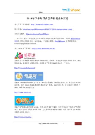                               2011                      	
                                	
  



                 2011年下半年国内优秀初创企业汇总	
  

本文首发于天涯海阁：http://www.web20share.com	
  

原文链接：http://www.web20share.com/2011/07/2011-­‐startups-­‐china-­‐1.html	
  

本站官方微博：http://weibo.com/web20share	
  

       2011年上半年上线的或者关注度相对较高的国内优秀的初创企业，主要是Web2.0Share
周刊中介绍过的初创企业，如有遗漏，可以通过微博：@web20share	
   或者邮箱联系：
watsonxu{at}web20share.com	
  

本文PDF版本下载地址：http://vdisk.weibo.com/s/rSKI	
  




             	
  
美丽说是一个沸腾着血拼快感的时尚购物社区。爱网购，爱漂亮的时尚女生都在这里，分享
网购链接，交流打扮与网购心得。本质是电子商务和SNS相结合的一个社区。	
  

http://www.meilishuo.com/.	
  




                        	
  
玛撒网（www.masar.cn）是一款基于API的多个微博、SNS同步更新工具，通过在该网站界
面更新，后台会自动将消息通过API推送到每个微博、SNS网站上去。并可以实时获取各个
微博、SNS个最新状态信息。	
  

http://www.masar.cn/.	
  




             	
  
贝瓦网以“发现儿童的兴趣与天赋，培养儿童的爱好与技能，分享儿童成长中的快乐”为经营
理念，打造儿童喜爱的卡通形象品牌，为儿童创造追逐梦想的网络世界，努力成为中国最有
贡献的儿童成长公司。	
  

http://www.beva.com/.	
  


                                 http://www.web20share.com	
  |   /           	
     1	
  
	
  
 