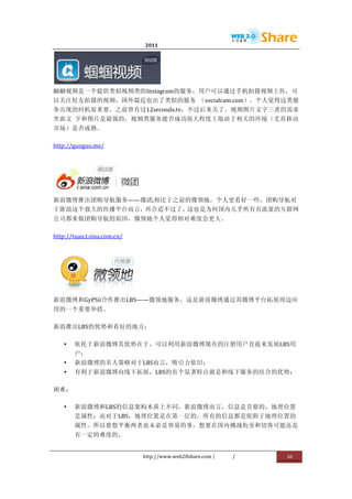                                       2011              	
                         	
  




                    	
  
蝈蝈视频是一个提供类似视频类的Instagram的服务，用户可以通过手机拍摄视频上传，可
以关注好友拍摄的视频，国外最近也出了类似的服务	
   （socialcam.com）。个人觉得这类服
务出现的时机很重要，之前曾有过12seconds.tv，不过后来关了。视频图片文字三者的需求
里面文	
   字和图片是最强的，视频类服务能否成功很大程度上取决于相关的环境（尤其移动
市场）是否成熟。	
  

http://guoguo.me/	
  




                                 	
  
新浪微博推出团购导航服务——微团,相比于之前的微领地，个人更看好一些，团购导航对
于新浪这个强大的传播平台而言，再合适不过了，这也是为何国内几乎所有有流量的互联网
公司都来做团购导航的原因，微领地个人觉得相对难度会更大。	
  

http://tuan.t.sina.com.cn/	
  




                                        	
  
新浪微博和GyPSii合作推出LBS——微领地服务，这是新浪微博通过其微博平台拓展周边应
用的一个重要举措。	
  

新浪推出LBS的优势和看好的地方：	
  

       •   依托于新浪微博其优势在于，可以利用新浪微博现有的注册用户直接来发展LBS用
           户；	
  
       •   新浪微博的名人策略对于LBS而言，吸引力依旧；	
  
       •   有利于新浪微博向线下拓展，LBS的有个显著特点就是和线下服务的结合的优势；	
  

困难：	
  

       •   新浪微博和LBS的信息架构本质上不同，新浪微博而言，信息是首要的，地理位置
           是属性；而对于LBS，地理位置是在第一层的，所有的信息都是依附于地理位置的
           属性。所以要想平衡两者也未必是容易的事，想要在国内挑战街旁和切客可能还是
           有一定的难度的。	
  


                                 http://www.web20share.com	
  |   /   	
     10	
  
	
  
 