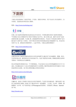                                           2011                      	
                         	
  




                                	
  
下厨房-­‐美食菜谱网:	
  “下厨房”网是一个美食、菜谱分享网站，用户在这里上传美食图片、分
享食谱、交流厨房世界的美好与精彩。	
  

链接：http://www.xiachufang.com/	
  




                         	
  
位缘—基于地理位置提供您身边的交友及生活社区:	
   中国移动推出的基于地理位置服务，
“中国移动飞信-­‐位置服务”基于现有中国移动飞信平台，嵌入位置元素，提供飞信用户迫切
需要的位缘-­‐交友地图、生活地	
   图、游戏地图等位置业务。不过对于中移动的互联网产品可
能目前个人都不是十分看好，尽管中移动有着很多的资源也很适合做LBS的产品，但是从发
布的产品	
   来，感觉没有重视和投入。心态不转变，可能永远都很难做好！	
  

链接：http://www.ishenbian.com/	
  




            	
  
1.微评网是基于地理位置服务的实时点评信息传播平台,通过用户对本地餐饮、购物、娱乐、
生活等信息点评、推荐和实时分享的交流平台，为用户提供更多客观、准确的消费信息和参
考指南！目前网站还在内测阶段。	
  

将点评和地理位置相结合是一个不错的想法，不过目前从大众点评看和LBS的结合并不十分
成功，其问题也是在于大众点评承载的是陌生人的网络，微评网如果希望有所突破对于关系
的处理将尤为重要。基于熟人网络的微点评将更有价值！	
  

http://www.vpinco.com/index.php.	
  




                                       	
  
乐魔库是一款基于手机照片美化及分享的手机软件。产品的主要功能包括:一键美化照片（提
供了10余种照片滤镜）,快速上传下载,同步社区（新浪微博、	
   人人网、开心网、豆瓣网、搜
狐微博）分享等。从产品的形态上看和Instagram比较类似。目前提供了iPhone、Android
客户端。	
  

http://lomokr.com/	
  




                                              http://www.web20share.com	
  |   /   	
     12	
  
	
  
 