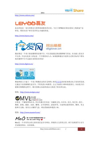                                  2011                      	
                         	
  
http://www.codoon.com/	
  




                 	
  
磊友科技是一家从事移动互联网基础服务的企业，专注于HTML5在移动设备上的游戏产品
研发，期望为用户和开发者带去卓越的价值。	
  

http://www.leiyoo.com/	
  




                           	
  
微征婚是一个基于新浪微博的征婚平台，可以直接通过新浪微博帐号登录。从功能上看还并
不完善，不过从需求上讲这是一个不错的切入点，如果能够通过合适的方式将目标用户群从
现有微博平台中过滤出来将很有价值！	
  

http://www.diglove.cn/	
  




                             	
  
摩迹网致力于建立一个基于购物活动的社交网络，利用社会化的因素来推动电子商务的发展。
它通过丰富的购物信息分享、个性化的口味推荐、公正全面的口碑和热度排行，从而使人们
能够在购物的过程中，既买到称心如意的商品又收获了快乐和友谊。	
  

链接：http://www.molgee.com/	
  



                	
  
启维是一个趣味网络社会。旨在传播人们身边一切趣味文化，从音乐、电台、纯艺术、设计、
舞蹈、影视、摄影、动画、雕塑、文学到网站、游戏等等。目前网站提供简体、繁体、英文
版和日文版，很有点豆瓣的气息，网站的UI很和我的口味。	
  

链接：http://www.maemvl.com/	
  



                                           	
  
Meo是一个非常用心的儿童时尚信息分享网站，萝莉控正太控的天堂。两个北欧留学小女生
尝试做的网站，内容很棒。	
  

                                    http://www.web20share.com	
  |   /   	
     14	
  
	
  
 