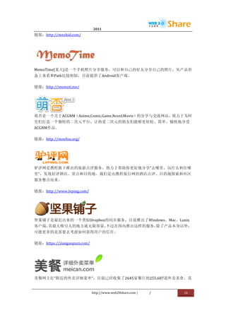                                2011                      	
                         	
  
链接：http://meokid.com/	
  




                    	
  
MemoTime(某天)是一个手机照片分享服务，可以和自己的好友分享自己的照片，从产品形
态上来看和Path比较相似，目前提供了Android客户端。	
  

链接：http://memoti.me/	
  




            	
  
萌否是一个关于ACGNM（Anime,Comic,Game,Novel,Movie）的分享与交流网站，致力于为阿
宅们打造一个独特的二次元平台，让热爱二次元的朋友们能够更轻松、简单、愉快地享受
ACGNM作品。	
  

链接：http://moefou.org/	
  




         	
  
驴评网是携程旗下推出的旅游点评服务，致力于帮助你更好地分享“去哪里、玩什么和住哪
里”，发现好评酒店、景点和目的地。我们是由携程旅行网的酒店点评、目的地探索和社区
服务整合而来。	
  

链接：http://www.lvping.com/	
  




                 	
  
坚果铺子是最近出来的一个类似Dropbox的同步服务，目前推出了Windows、Mac、Lunix
客户端，其最大吸引人的地方就无限容量，不过在国内推出这样的服务，除了产品本身以外，
可能更多的是需要去考虑如何获得用户的信任。	
  

链接：https://jianguopuzi.com/	
  




                                         	
  
美餐网主打“附近的外卖详细菜单”，目前已经收集了2645家餐厅的255,687道外卖美食。其


                                  http://www.web20share.com	
  |   /   	
     15	
  
	
  
 