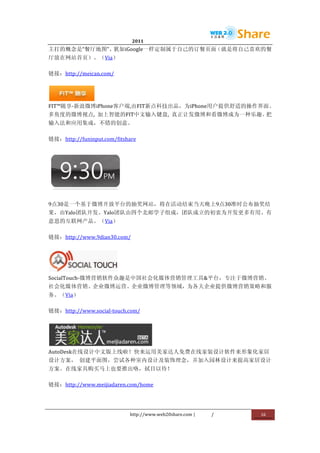                                 2011                      	
                         	
  
主打的概念是“餐厅地图”、犹如iGoogle一样定制属于自己的订餐页面（就是将自己喜欢的餐
厅放在网站首页）。（Via）	
  

链接：http://meican.com/	
  



             	
  
FIT™随享-­‐新浪微博iPhone客户端,由FIT新点科技出品，为iPhone用户提供舒适的操作界面、
多角度的微博视点,	
   加上智能的FIT中文输入键盘,	
   真正让发微博和看微博成为一种乐趣。把
输入法和应用集成，不错的创意。	
  

链接：http://funinput.com/fitshare	
  




                            	
  

9点30是一个基于微博开放平台的抽奖网站，将在活动结束当天晚上9点30准时公布抽奖结
果，由Yalo团队开发。Yalo团队由四个北邮学子组成，团队成立的初衷为开发更多有用、有
意思的互联网产品。（Via）	
  

链接：http://www.9dian30.com/	
  




                     	
  
SocialTouch-­‐微博营销软件众趣是中国社会化媒体营销管理工具&平台，专注于微博营销、
社会化媒体营销、企业微博运营、企业微博管理等领域，为各大企业提供微博营销策略和服
务。（Via）	
  

链接：http://www.social-­‐touch.com/	
  




                      	
  
AutoDesk在线设计中文版上线啦！快来运用美家达人免费在线家装设计软件来形象化家居
设计方案，	
   创建平面图，尝试各种室内设计及装饰理念，并加入园林设计来提高家居设计
方案。在线家具购买马上也要推出咯，拭目以待！	
  

链接：http://www.meijiadaren.com/home	
  




                                   http://www.web20share.com	
  |   /   	
     16	
  
	
  
 