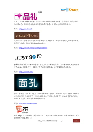                               2011                      	
                         	
  




                             	
  
品礼	
   –	
   社会化礼物推荐引擎:	
   品礼是一款社会化的礼物推荐引擎，它将自动汇聚众人的送
礼经验心得，根据你设定的送礼对象智能推荐最适合的礼物。内测版即将发布。	
  

链接：http://pin-­‐li.com/	
  




               	
  
讯飞口讯是一款通过语音进行文字输入的应用,支持将输入的内容通过短信/邮件进行发送。
科大讯飞出品。目前还提供了Symbian版本。	
  

链接：http://kouxun.voicecloud.cn/index.html	
  




                                        	
  
Justsoit–山寨搜索是一种生活态度，因为,山寨是一种生活态度。	
   是一种极端的,挑剔与不屑
并存,虽万人独往矣的下一秒即使不复存在的生活态度。这个搜索网站有点意思。	
  

链接：http://justsoit.com/	
  




                                        	
  
面孔：老朋友，新眼光:	
   面孔是一个新浪微博第三方应用，个让你用另外一种视角和微博好
友互动的应用，为你提供了一个整体视图，让你可以同时整理数千个好友，查看好友的更新，
和他们对话交流，你还可以和他们拍照合影	
  

链接：http://www.miankong.cc	
  




                          	
  
微拍	
   wepai.cn	
   手机视频，分享生活一刻！:	
   基于手机的微视频服务，暂未安装体验，感兴
趣的朋友可以去体验一下	
  
                                 http://www.web20share.com	
  |   /   	
     18	
  
	
  
 