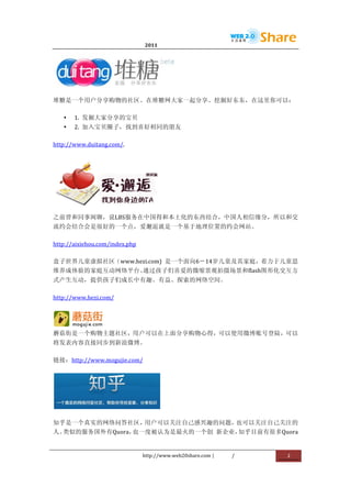                                  2011                      	
                        	
  




                                                  	
  
堆糖是一个用户分享购物的社区。在堆糖网大家一起分享、挖掘好东东，在这里你可以：	
  

       •   1.	
   发掘大家分享的宝贝	
  
       •   2.	
   加入宝贝圈子，找到喜好相同的朋友	
  

http://www.duitang.com/.	
  




                   	
  
之前曾和同事闲聊，说LBS服务在中国得和本土化的东西结合，中国人相信缘分，所以和交
流约会结合会是很好的一个点，爱邂逅就是一个基于地理位置的约会网站。	
  

http://aixiehou.com/index.php	
  

盒子世界儿童虚拟社区（www.hezi.com)	
   是一个面向6－14岁儿童及其家庭，着力于儿童思
维养成体验的家庭互动网络平台。通过孩子们喜爱的微缩景观拍摄场景和flash图形化交互方
式产生互动，提供孩子们成长中有趣、有益、探索的网络空间。	
  

http://www.hezi.com/	
  



        	
  
蘑菇街是一个购物主题社区，用户可以在上面分享购物心得，可以使用微博账号登陆，可以
将发表内容直接同步到新浪微博。	
  

链接：http://www.mogujie.com/	
  




                                           	
  

知乎是一个真实的网络问答社区，用户可以关注自己感兴趣的问题，也可以关注自己关注的
人。类似的服务国外有Quora，也一度被认为是最火的一个创	
   新企业，知乎目前有很多Quora


                                    http://www.web20share.com	
  |   /   	
     2	
  
	
  
 