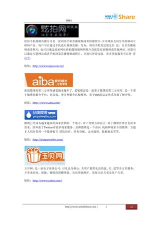                               2011                      	
                         	
  




                                               	
  
炫拍手机视频直播分享是一款利用手机直播视频或者拍摄照片，并实现好友间分享的移动互
联网产品。用户可以通过手机进行视频直播，发布；利用手机发送朋友信	
   息，分享直播视
频或者照片;	
   也可以通过炫拍网站将拍摄的视频和照片直接发布到微博或其他网站。好朋可
以通过互联网站或者手机浏览直播视频或照片，并进行评论交流。更多类似服务可以查	
   看
这里。	
  

链接：http://www.xpai.com.cn/	
  




                                        	
  
新浪微博的第三方应用感觉越来越多了，爱吧婚恋是一款基于微博的第三方应用，是一个基
于微博的婚介平台；更高效、更多种婚介匹配模型；基于SNS的认证体系全面了解异性。	
  

链接：http://www.aiba.com/	
  




                        	
  
微博已经成为越来越多的商家营销的一个地方，对于营销方面而言，对于微博管理会有很多
需求，国外基于Twitter有很多商家服务，品牌微博是一个面向	
   机构和商家专用微博，方便
多人同时管理一个微博账号	
   团队协作，任务分配，定时微博，数据报表等等。	
  

链接：http://pinpaiweibo.com/	
  




                    	
  
玉贝网:	
   是一家电子商务公司，以礼品为核心，为用户提供礼品的选、 送等全方位服务，
                                    买、
并带来时尚、便捷、愉悦的馈赠体验，从而帮助维护、发展人际关系及客户关系。	
  

链接：http://www.yubei.com/	
  




                                 http://www.web20share.com	
  |   /   	
     21	
  
	
  
 