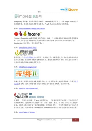                               2011                      	
                         	
  




                                           	
  
@Impress	
  |	
   爱影响:	
   量化你的社交影响力。Twitter搜索更关注人，未来People	
  Rank应该会
越来越重要，尤其是社会化推荐相关服务，People	
  Rank应该来决定可信赖度。	
  

链接：http://atimpress.sinaapp.com/intro/	
  



                                           	
  
Feastie	
  :	
   将shopping	
  list和购物服务结合起来。这是一个可以记录你想要购买的杂货列表服
务，不过其在你记录这些想购买内容的时候会同时给你推荐这些相应商品的折扣信息。
Shoping	
  List	
   电子商务，看上去还不错：）	
  

链接：http://www.feastie.com/	
  



               	
  
易惊喜是一个社会化购物网站，利用人工智能的技术，分析你看过的、喜欢的商品和你的社
交关系等数据，自动推荐其他你也想看的商品。通过新浪微博账号登陆，登陆之后可以将自
己喜欢的商品直接通过微博进行分享。	
  

链接：http://www.ejingxi.com/	
  




                                    	
  
按哪儿是基于微博的生活健康社交问答平台，这个应该算是基于新浪微博的第一个垂直社会
化问答服务吧。这个对知乎等社会化问答网站会产生什么影响呢，拭目以待吧。	
  

链接：http://an.sina.yoloho.com/	
  




                            	
  
火柴网:	
   一个基于SNS的新一代web2.0招聘网站，一个让求职招聘更加轻松，更加人性化的
全新招聘网站。更集SNS社交功能为一体，求职、创业、社交、个人展	
   示等众多人性化的
设置，让您在火柴网留下属于您的职场精彩。招聘这么多年，一直觉得招聘其实可以加入更
多的社交元素，比如国外基于Facebook何	
   Linkedin的招聘平台目前也受到很多人的关注。	
  

链接：http://www.17hc.com/	
  



                                 http://www.web20share.com	
  |   /   	
     22	
  
	
  
 