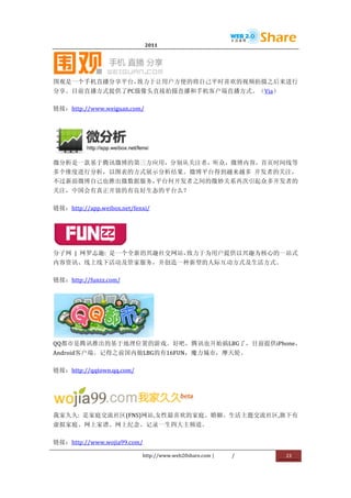                                2011                          	
                         	
  




                                            	
  
围观是一个手机直播分享平台，致力于让用户方便的将自己平时喜欢的视频拍摄之后来进行
分享。目前直播方式提供了PC摄像头直接拍摄直播和手机客户端直播方式。（Via）	
  

链接：http://www.weiguan.com/	
  




                                     	
  
微分析是一款基于腾讯微博的第三方应用，分别从关注者，听众，微博内容，首页时间线等
多个维度进行分析，以图表的方式展示分析结果。微博平台得到越来越多	
   开发者的关注，
不过新浪微博自己也推出微数据服务，平台何开发者之间的微妙关系再次引起众多开发者的
关注，中国会有真正开放的有良好生态的平台么？	
  

链接：http://app.weibox.net/fenxi/	
  




                           	
  
分子网	
   |	
   网罗志趣:	
   是一个全新的兴趣社交网站，致力于为用户提供以兴趣为核心的一站式
内容资讯、线上线下活动及管家服务，并创造一种新型的人际互动方式及生活方式。	
  

链接：http://funzz.com/	
  




                 	
  
QQ都市是腾讯推出的基于地理位置的游戏。好吧，腾讯也开始搞LBG了，目前提供iPhone，
Android客户端。记得之前国内做LBG的有16FUN，魔力城市，摩天轮。	
  

链接：http://qqtown.qq.com/	
  




                                                         	
  
我家久久:	
   是家庭交流社区(FNS)网站,女性最喜欢的家庭、婚姻、生活主题交流社区,旗下有
虚拟家庭、网上家谱、网上纪念、记录一生四大主频道。	
  

链接：http://www.wojia99.com/	
  

                                  http://www.web20share.com	
  |       /   	
     23	
  
	
  
 